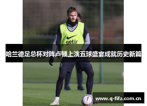 哈兰德足总杯对阵卢顿上演五球盛宴成就历史新篇 哈兰德足总杯对阵卢顿上演五球盛宴成就历史新篇